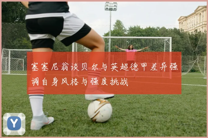 塞塞尼翁谈贝尔与英超德甲差异强调自身风格与强度挑战