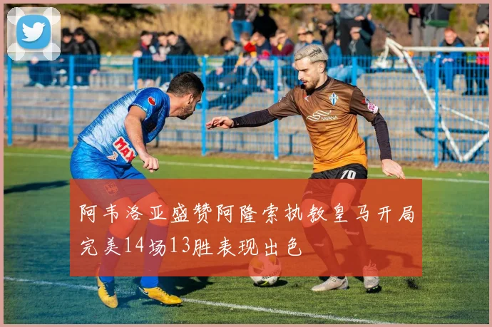 阿韦洛亚盛赞阿隆索执教皇马开局完美14场13胜表现出色