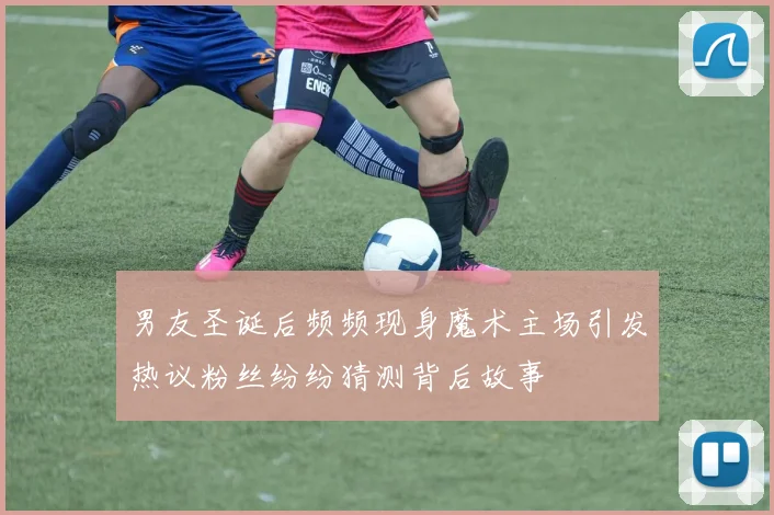 男友圣诞后频频现身魔术主场引发热议粉丝纷纷猜测背后故事