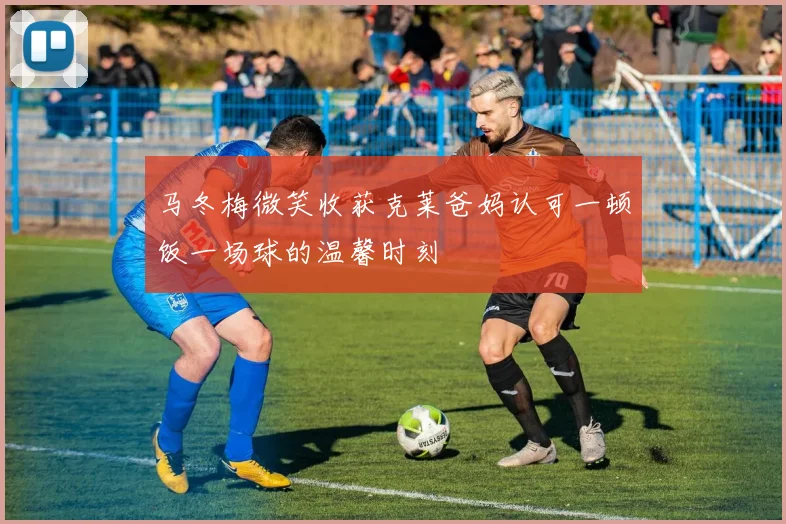 马冬梅微笑收获克莱爸妈认可一顿饭一场球的温馨时刻