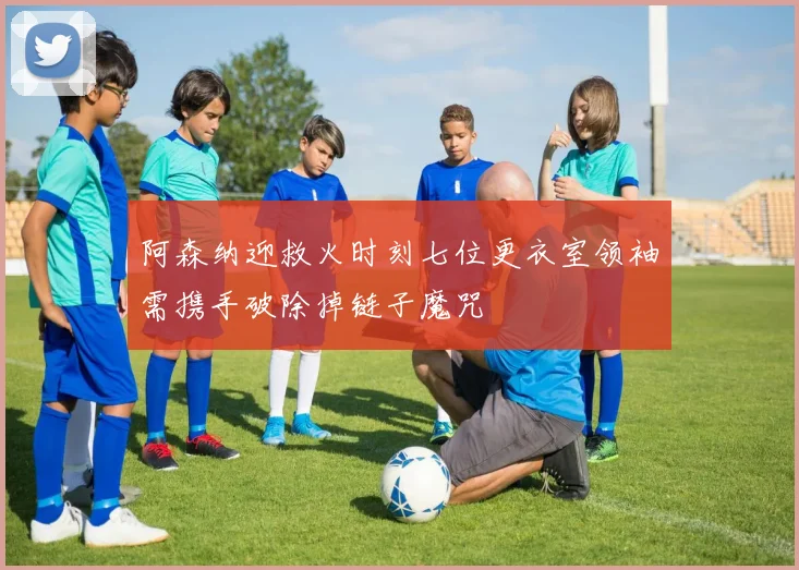 阿森纳迎救火时刻七位更衣室领袖需携手破除掉链子魔咒