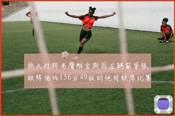 热火对阵老鹰维金斯因左腿筋紧张缺阵场均156分49板的他将缺席比赛