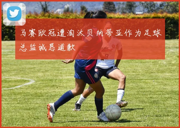 马赛欧冠遭淘汰贝纳蒂亚作为足球总监诚恳道歉