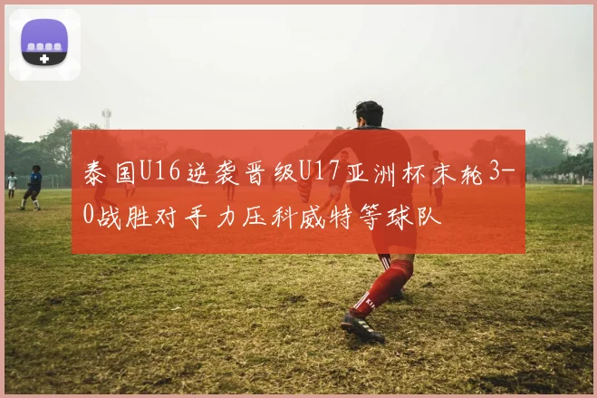 泰国U16逆袭晋级U17亚洲杯末轮3-0战胜对手力压科威特等球队