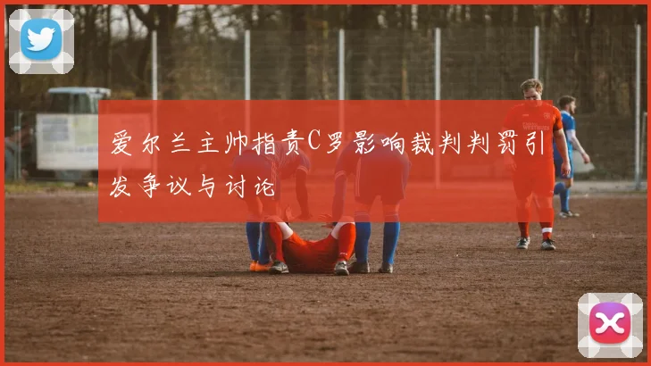 爱尔兰主帅指责C罗影响裁判判罚引发争议与讨论