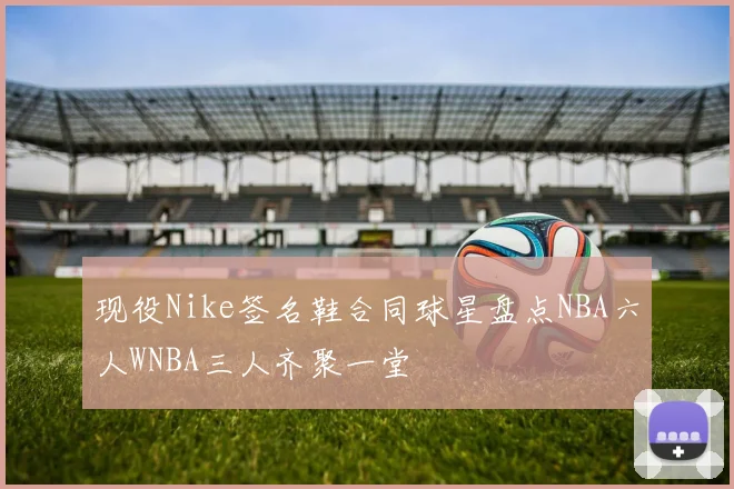 现役Nike签名鞋合同球星盘点NBA六人WNBA三人齐聚一堂