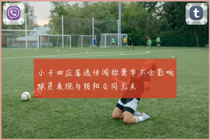 小卡回应落选传闻称萧华不会影响球员表现与阴阳合同无关