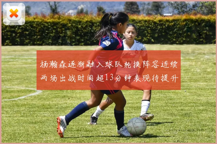 杨瀚森逐渐融入球队轮换阵容连续两场出战时间超13分钟表现待提升