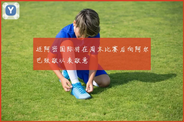 迈阿密国际将在周末比赛后向阿尔巴致敬以表敬意