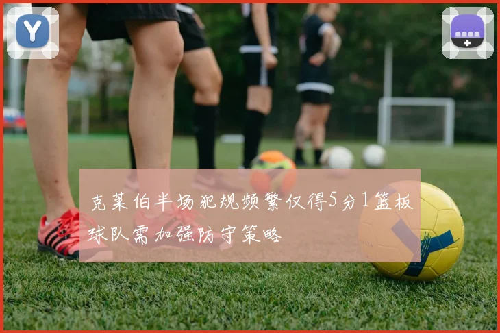 克莱伯半场犯规频繁仅得5分1篮板球队需加强防守策略