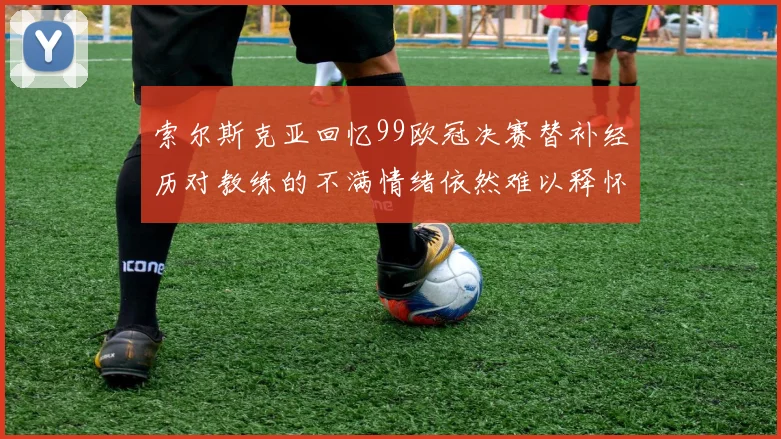 索尔斯克亚回忆99欧冠决赛替补经历对教练的不满情绪依然难以释怀