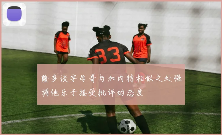 隆多谈字母哥与加内特相似之处强调他乐于接受批评的态度