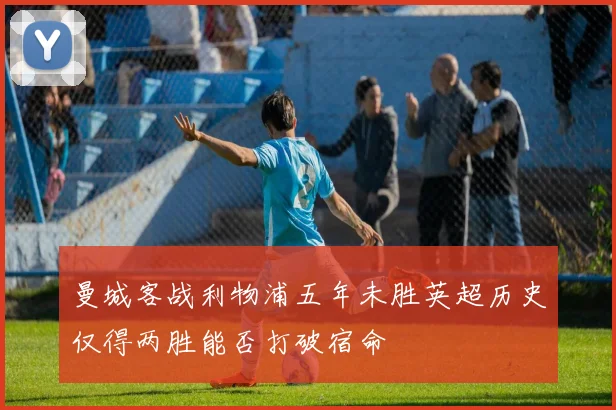 曼城客战利物浦五年未胜英超历史仅得两胜能否打破宿命